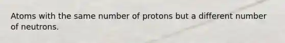 Atoms with the same number of protons but a different number of neutrons.