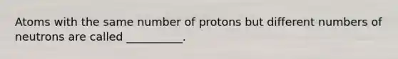 Atoms with the same number of protons but different numbers of neutrons are called __________.