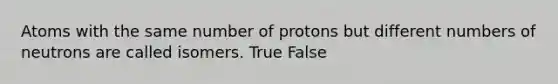 Atoms with the same number of protons but different numbers of neutrons are called isomers. True False