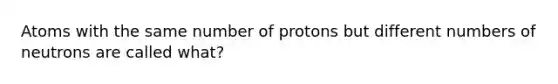 Atoms with the same number of protons but different numbers of neutrons are called what?