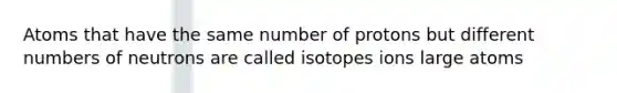 Atoms that have the same number of protons but different numbers of neutrons are called isotopes ions large atoms