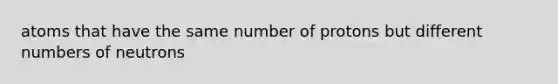 atoms that have the same number of protons but different numbers of neutrons