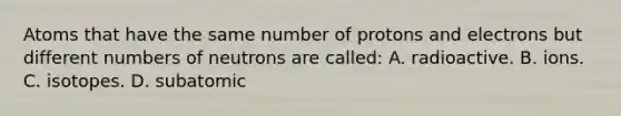 Atoms that have the same number of protons and electrons but different numbers of neutrons are called: A. radioactive. B. ions. C. isotopes. D. subatomic