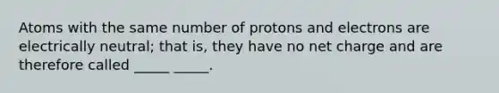 Atoms with the same number of protons and electrons are electrically neutral; that is, they have no net charge and are therefore called _____ _____.