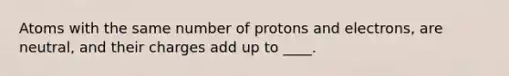 Atoms with the same number of protons and electrons, are neutral, and their charges add up to ____.