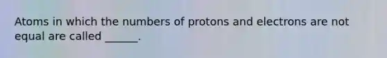 Atoms in which the numbers of protons and electrons are not equal are called ______.