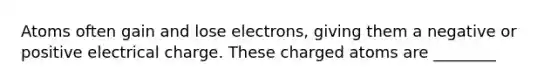 Atoms often gain and lose electrons, giving them a negative or positive electrical charge. These charged atoms are ________