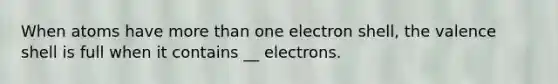 When atoms have more than one electron shell, the valence shell is full when it contains __ electrons.