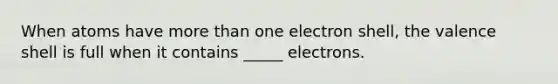 When atoms have more than one electron shell, the valence shell is full when it contains _____ electrons.