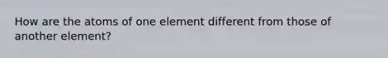 How are the atoms of one element different from those of another element?