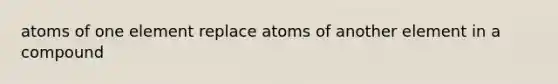 atoms of one element replace atoms of another element in a compound