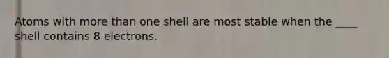 Atoms with more than one shell are most stable when the ____ shell contains 8 electrons.