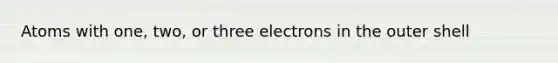 Atoms with one, two, or three electrons in the outer shell