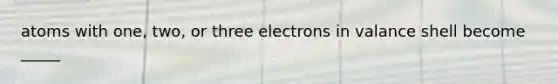 atoms with one, two, or three electrons in valance shell become _____