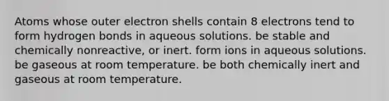 Atoms whose outer electron shells contain 8 electrons tend to form hydrogen bonds in aqueous solutions. be stable and chemically nonreactive, or inert. form ions in aqueous solutions. be gaseous at room temperature. be both chemically inert and gaseous at room temperature.