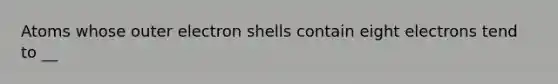 Atoms whose outer electron shells contain eight electrons tend to __