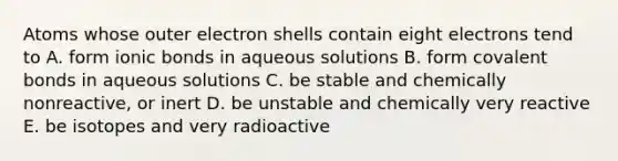 Atoms whose outer electron shells contain eight electrons tend to A. form ionic bonds in aqueous solutions B. form covalent bonds in aqueous solutions C. be stable and chemically nonreactive, or inert D. be unstable and chemically very reactive E. be isotopes and very radioactive