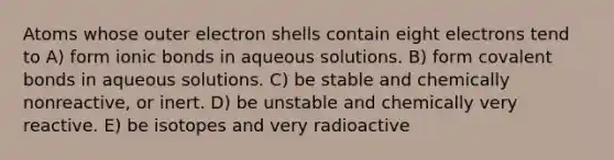 Atoms whose outer electron shells contain eight electrons tend to A) form <a href='https://www.questionai.com/knowledge/kvOuFG6fy1-ionic-bonds' class='anchor-knowledge'>ionic bonds</a> in aqueous solutions. B) form <a href='https://www.questionai.com/knowledge/kWply8IKUM-covalent-bonds' class='anchor-knowledge'>covalent bonds</a> in aqueous solutions. C) be stable and chemically nonreactive, or inert. D) be unstable and chemically very reactive. E) be isotopes and very radioactive