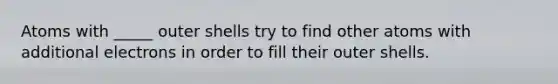 Atoms with _____ outer shells try to find other atoms with additional electrons in order to fill their outer shells.