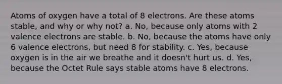 Atoms of oxygen have a total of 8 electrons. Are these atoms stable, and why or why not? a. No, because only atoms with 2 valence electrons are stable. b. No, because the atoms have only 6 valence electrons, but need 8 for stability. c. Yes, because oxygen is in the air we breathe and it doesn't hurt us. d. Yes, because the Octet Rule says stable atoms have 8 electrons.