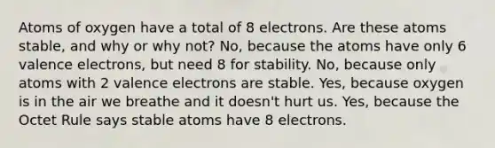 Atoms of oxygen have a total of 8 electrons. Are these atoms stable, and why or why not? No, because the atoms have only 6 valence electrons, but need 8 for stability. No, because only atoms with 2 valence electrons are stable. Yes, because oxygen is in the air we breathe and it doesn't hurt us. Yes, because the Octet Rule says stable atoms have 8 electrons.