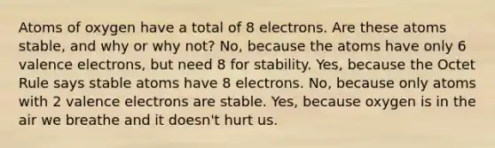 Atoms of oxygen have a total of 8 electrons. Are these atoms stable, and why or why not? No, because the atoms have only 6 valence electrons, but need 8 for stability. Yes, because the Octet Rule says stable atoms have 8 electrons. No, because only atoms with 2 valence electrons are stable. Yes, because oxygen is in the air we breathe and it doesn't hurt us.