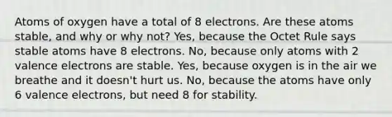 Atoms of oxygen have a total of 8 electrons. Are these atoms stable, and why or why not? Yes, because the Octet Rule says stable atoms have 8 electrons. No, because only atoms with 2 <a href='https://www.questionai.com/knowledge/knWZpHTJT4-valence-electrons' class='anchor-knowledge'>valence electrons</a> are stable. Yes, because oxygen is in the air we breathe and it doesn't hurt us. No, because the atoms have only 6 valence electrons, but need 8 for stability.