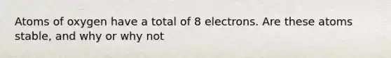 Atoms of oxygen have a total of 8 electrons. Are these atoms stable, and why or why not