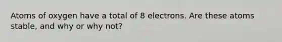 Atoms of oxygen have a total of 8 electrons. Are these atoms stable, and why or why not?