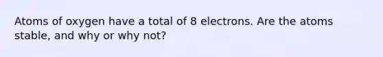 Atoms of oxygen have a total of 8 electrons. Are the atoms stable, and why or why not?