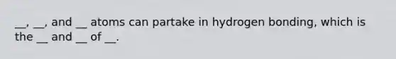 __, __, and __ atoms can partake in hydrogen bonding, which is the __ and __ of __.