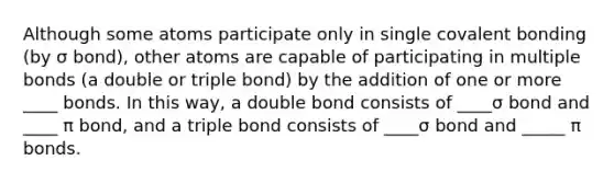 Although some atoms participate only in single covalent bonding (by σ bond), other atoms are capable of participating in multiple bonds (a double or triple bond) by the addition of one or more ____ bonds. In this way, a double bond consists of ____σ bond and ____ π bond, and a triple bond consists of ____σ bond and _____ π bonds.