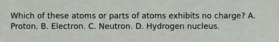 Which of these atoms or parts of atoms exhibits no charge? A. Proton. B. Electron. C. Neutron. D. Hydrogen nucleus.