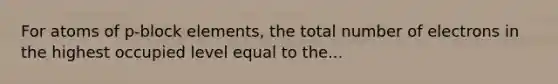 For atoms of p-block elements, the total number of electrons in the highest occupied level equal to the...