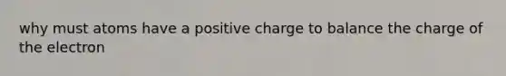 why must atoms have a positive charge to balance the charge of the electron