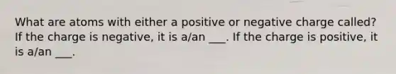 What are atoms with either a positive or negative charge called? If the charge is negative, it is a/an ___. If the charge is positive, it is a/an ___.