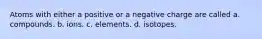 Atoms with either a positive or a negative charge are called a. compounds. b. ions. c. elements. d. isotopes.