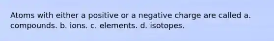 Atoms with either a positive or a negative charge are called a. compounds. b. ions. c. elements. d. isotopes.