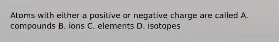 Atoms with either a positive or negative charge are called A. compounds B. ions C. elements D. isotopes