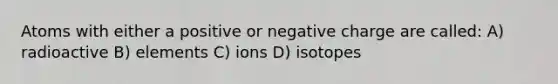 Atoms with either a positive or negative charge are called: A) radioactive B) elements C) ions D) isotopes