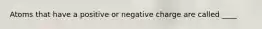 Atoms that have a positive or negative charge are called ____