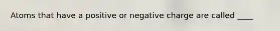 Atoms that have a positive or negative charge are called ____