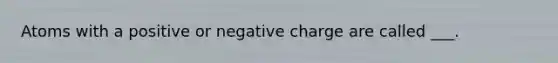 Atoms with a positive or negative charge are called ___.