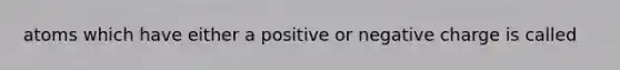 atoms which have either a positive or negative charge is called