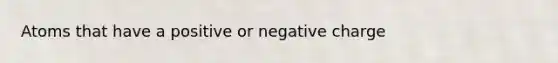 Atoms that have a positive or negative charge