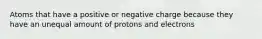 Atoms that have a positive or negative charge because they have an unequal amount of protons and electrons