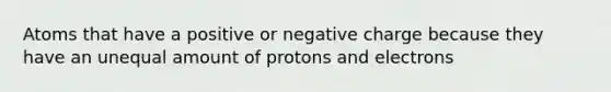 Atoms that have a positive or negative charge because they have an unequal amount of protons and electrons