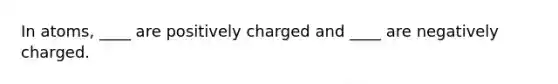 In atoms, ____ are positively charged and ____ are negatively charged.