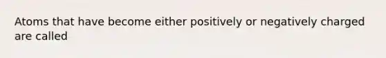 Atoms that have become either positively or negatively charged are called