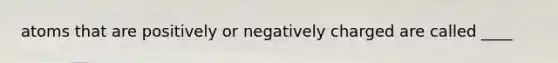 atoms that are positively or negatively charged are called ____